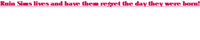 Ruin Sims lives and have them regret the day they were born! A set of torturous interactions that will have sims be scared for their lives that might be taken away by your control!