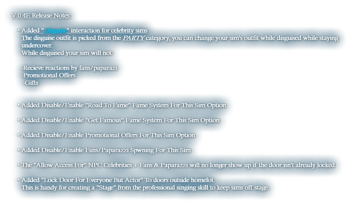 V 0.4E Release Notes: Added "Disguise" interaction for celebrity sims The disguise outfit is picked from the PARTY category, you can change your sim's outfit while disguised while staying undercover. While disguised your sim will not: -Recieve reactions by fans/paparazi -Promotional Offers -Gifts   Added Disable/Enable "Road To Fame" Fame System For This Sim Option  Added Disable/Enable "Get Famous" Fame System For This Sim Option  Added Disable/Enable Promotional Offers For This Sim Option  Added Disable/Enable Fans/Paparazzi Spwning For This Sim The "Allow Access For" NPC Celebrities + Fans & Paparazzi will no longer show up if the door isn't already locked  Added "Lock Door For Everyone But Actor" To doors outside homelot. This is handy for creating a "Stage" from the professional singing skill to keep sims off stage. 